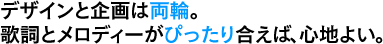 デザインと企画は両輪。歌詞とメロディーがぴったり合えば、心地よい。